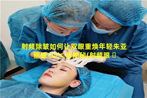 射频除皱如何让双眼重焕年轻朱亚丽医 🦢 师揭秘(射频眼 ☘ 部除皱可以维持多久)